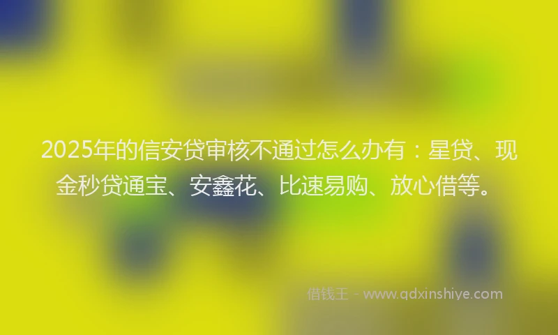 2025年的信安贷审核不通过怎么办有：星贷、现金秒贷通宝、安鑫花、比速易购、放心借等。