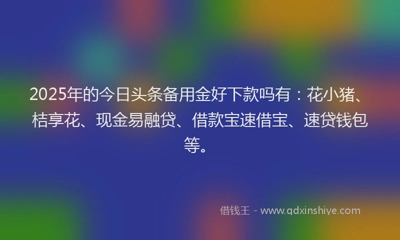 2025年的今日头条备用金好下款吗有：花小猪、桔享花、现金易融贷、借款宝速借宝、速贷钱包等。