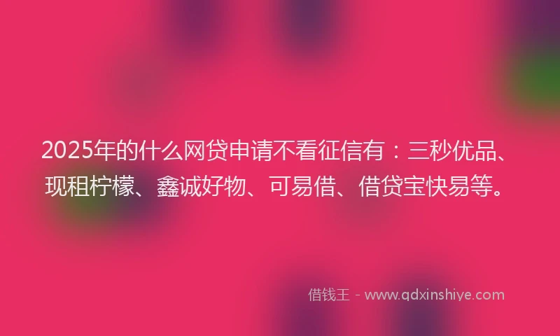 2025年的什么网贷申请不看征信有：三秒优品、现租柠檬、鑫诚好物、可易借、借贷宝快易等。