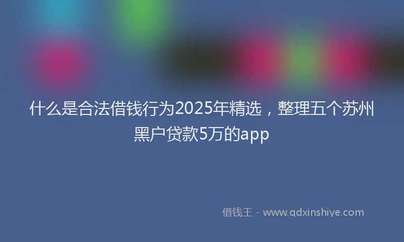 什么是合法借钱行为2025年精选，整理五个苏州黑户贷款5万的app