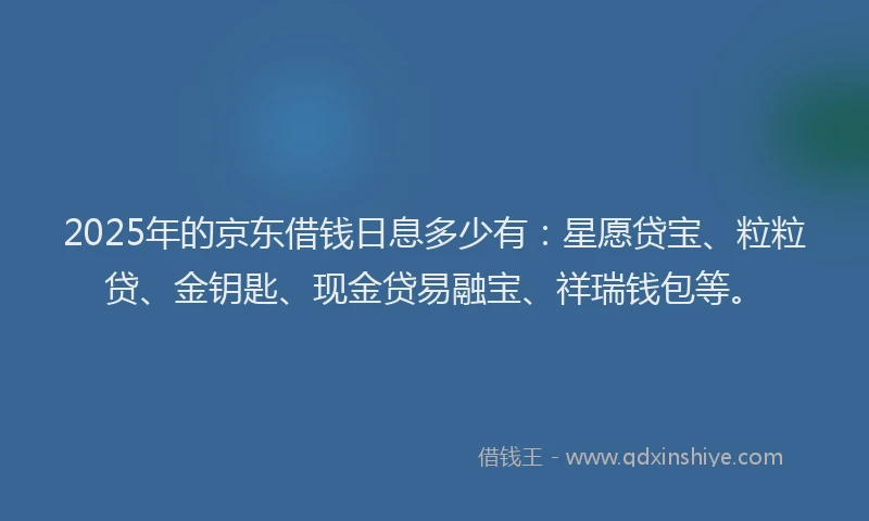 2025年的京东借钱日息多少有：星愿贷宝、粒粒贷、金钥匙、现金贷易融宝、祥瑞钱包等。
