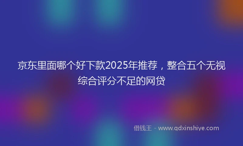 京东里面哪个好下款2025年推荐，整合五个无视综合评分不足的网贷