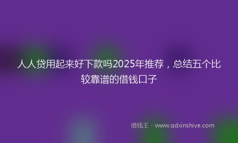 人人贷用起来好下款吗2025年推荐,总结五个比较靠谱的借钱口子