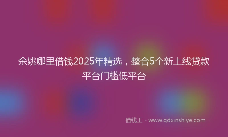 余姚哪里借钱2025年精选，整合5个新上线贷款平台门槛低平台