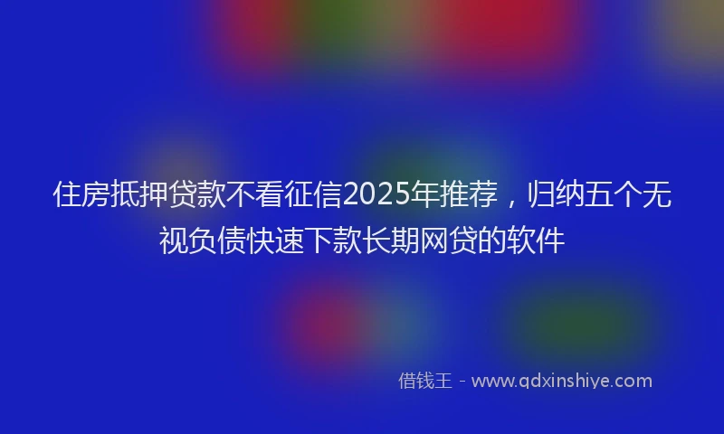 住房抵押贷款不看征信2025年推荐，归纳五个无视负债快速下款长期网贷的软件