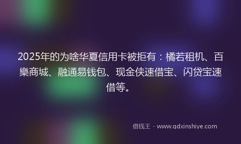 2025年的为啥华夏信用卡被拒有:橘若租机、百樂商城、融通易钱包、现金侠速借宝、闪贷宝速借等。