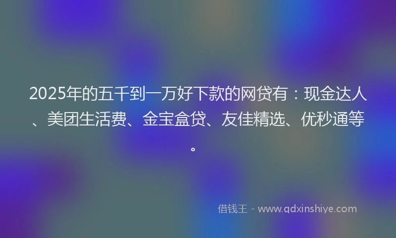 2025年的五千到一万好下款的网贷有：现金达人、美团生活费、金宝盒贷、友佳精选、优秒通等。