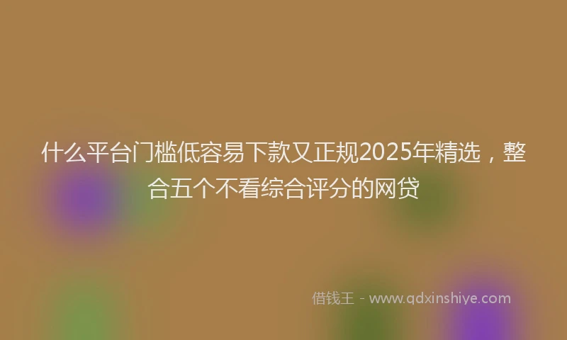 什么平台门槛低容易下款又正规2025年精选，整合五个不看综合评分的网贷