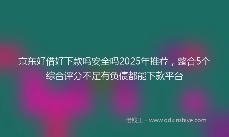 京东好借好下款吗安全吗2025年推荐，整合5个综合评分不足有负债都能下款平台