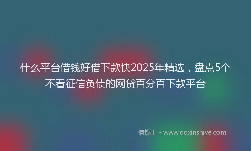 什么平台借钱好借下款快2025年精选,盘点5个不看征信负债的网贷百分百下款平台