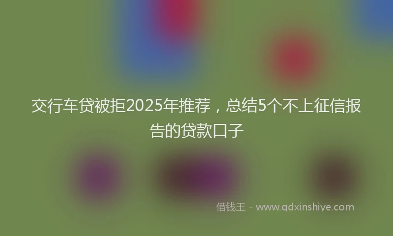 交行车贷被拒2025年推荐，总结5个不上征信报告的贷款口子