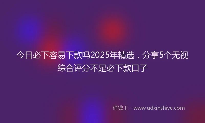 今日必下容易下款吗2025年精选，分享5个无视综合评分不足必下款口子