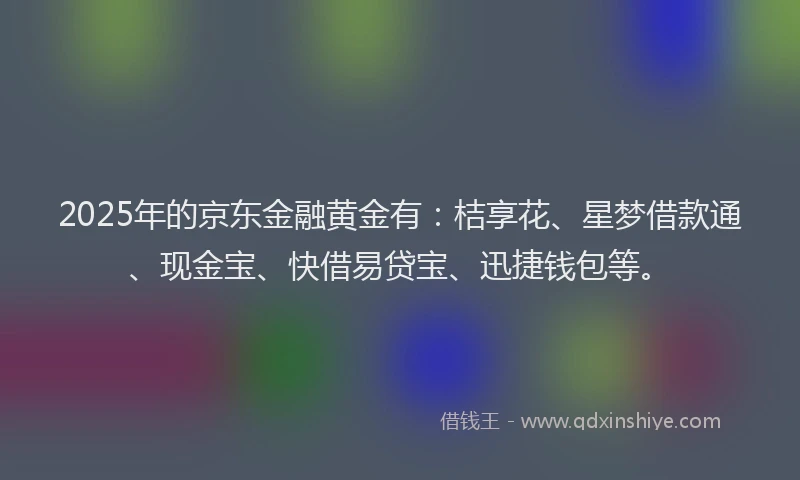 2025年的京东金融黄金有:桔享花、星梦借款通、现金宝、快借易贷宝、迅捷钱包等。