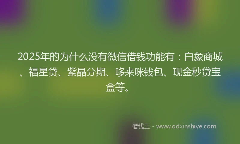 2025年的为什么没有微信借钱功能有：白象商城、福星贷、紫晶分期、哆来咪钱包、现金秒贷宝盒等。