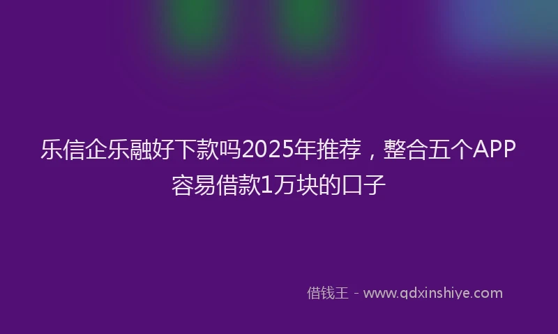 乐信企乐融好下款吗2025年推荐,整合五个APP容易借款1万块的口子