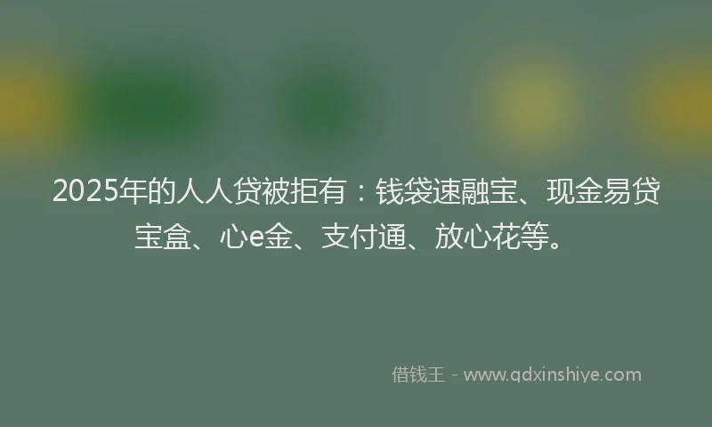 2025年的人人贷被拒有:钱袋速融宝、现金易贷宝盒、心e金、支付通、放心花等。