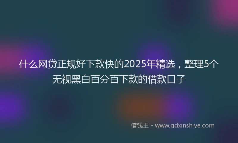 什么网贷正规好下款快的2025年精选，整理5个无视黑白百分百下款的借款口子