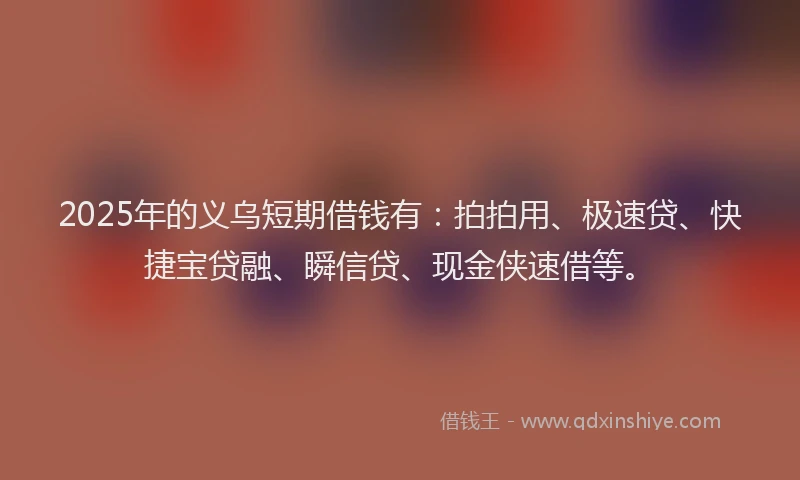 2025年的义乌短期借钱有：拍拍用、极速贷、快捷宝贷融、瞬信贷、现金侠速借等。