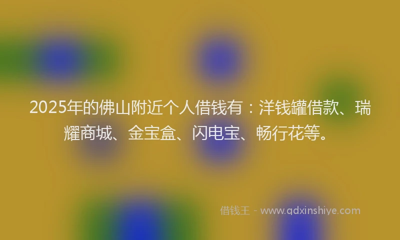 2025年的佛山附近个人借钱有：洋钱罐借款、瑞耀商城、金宝盒、闪电宝、畅行花等。