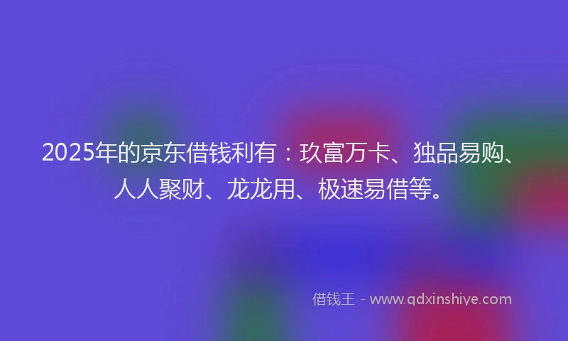2025年的京东借钱利有：玖富万卡、独品易购、人人聚财、龙龙用、极速易借等。