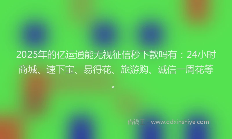 2025年的亿运通能无视征信秒下款吗有：24小时商城、速下宝、易得花、旅游购、诚信一周花等。