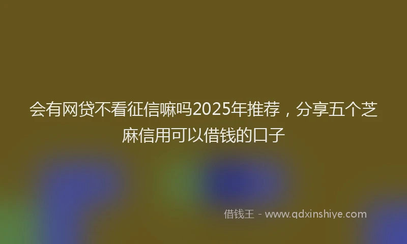 会有网贷不看征信嘛吗2025年推荐，分享五个芝麻信用可以借钱的口子