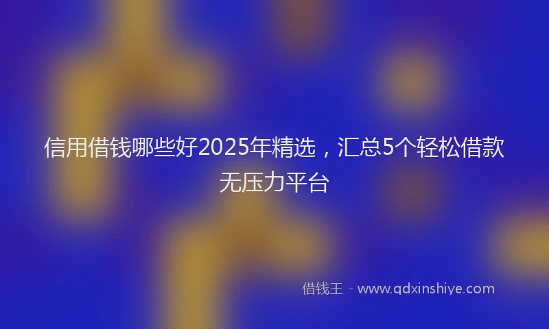 信用借钱哪些好2025年精选,汇总5个轻松借款无压力平台