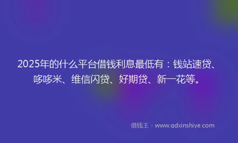 2025年的什么平台借钱利息最低有:钱站速贷、哆哆米、维信闪贷、好期贷、新一花等。