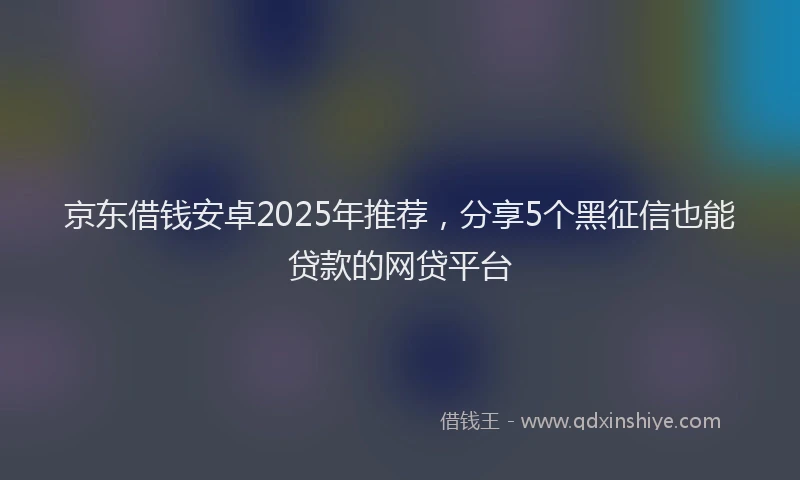 京东借钱安卓2025年推荐，分享5个黑征信也能贷款的网贷平台