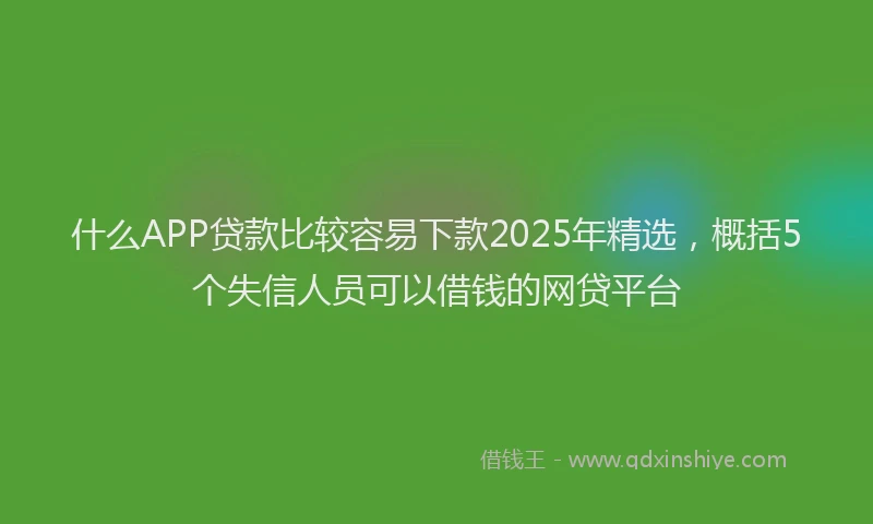 什么APP贷款比较容易下款2025年精选,概括5个失信人员可以借钱的网贷平台