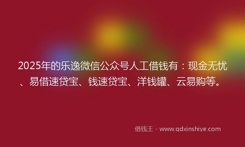 2025年的乐逸微信公众号人工借钱有：现金无忧、易借速贷宝、钱速贷宝、洋钱罐、云易购等。