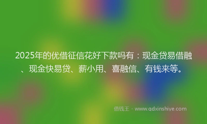 2025年的优借征信花好下款吗有：现金贷易借融、现金快易贷、薪小用、喜融信、有钱来等。