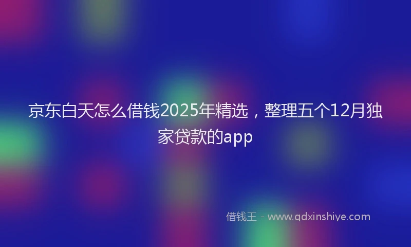 京东白天怎么借钱2025年精选，整理五个12月独家贷款的app