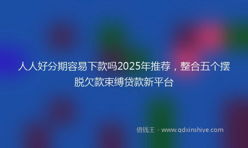 人人好分期容易下款吗2025年推荐，整合五个摆脱欠款束缚贷款新平台
