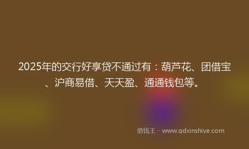 2025年的交行好享贷不通过有：葫芦花、团借宝、沪商易借、天天盈、通通钱包等。