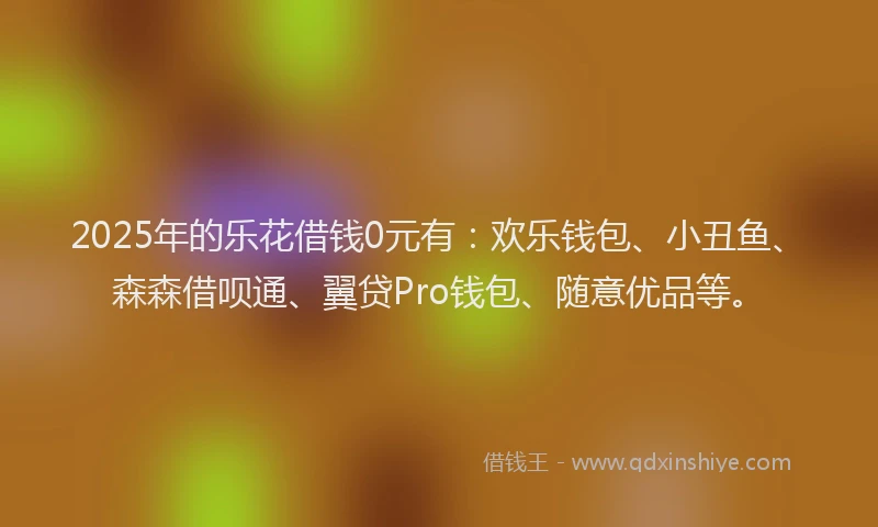2025年的乐花借钱0元有：欢乐钱包、小丑鱼、森森借呗通、翼贷Pro钱包、随意优品等。