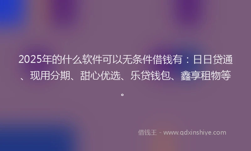 2025年的什么软件可以无条件借钱有：日日贷通、现用分期、甜心优选、乐贷钱包、鑫享租物等。