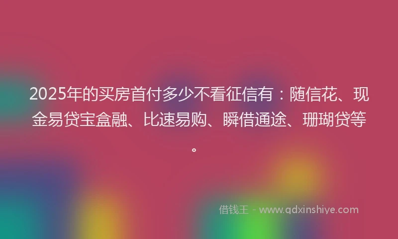 2025年的买房首付多少不看征信有：随信花、现金易贷宝盒融、比速易购、瞬借通途、珊瑚贷等。