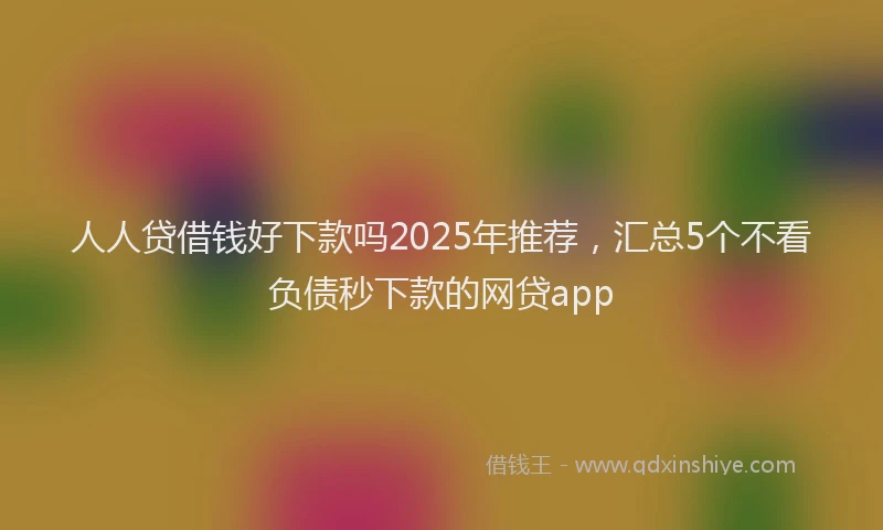人人贷借钱好下款吗2025年推荐,汇总5个不看负债秒下款的网贷app