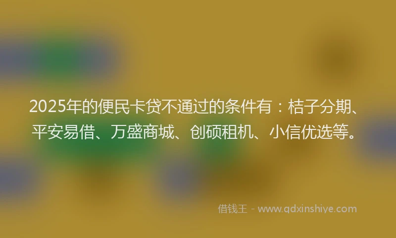 2025年的便民卡贷不通过的条件有：桔子分期、平安易借、万盛商城、创硕租机、小信优选等。