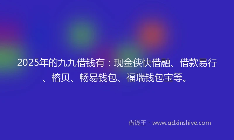 2025年的九九借钱有：现金侠快借融、借款易行、榕贝、畅易钱包、福瑞钱包宝等。