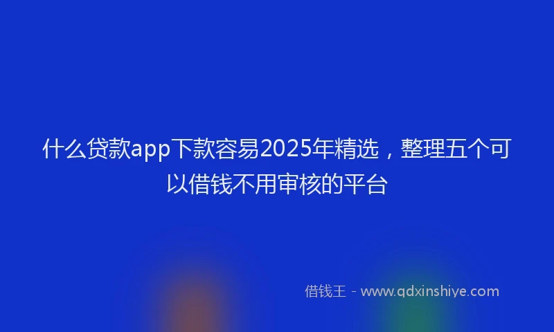 什么贷款app下款容易2025年精选，整理五个可以借钱不用审核的平台
