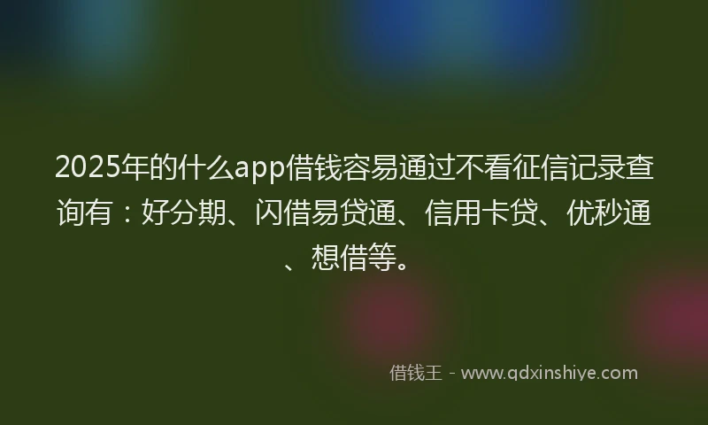 2025年的什么app借钱容易通过不看征信记录查询有：好分期、闪借易贷通、信用卡贷、优秒通、想借等。