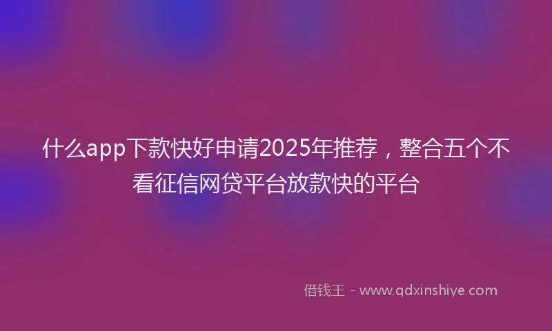 什么app下款快好申请2025年推荐，整合五个不看征信网贷平台放款快的平台