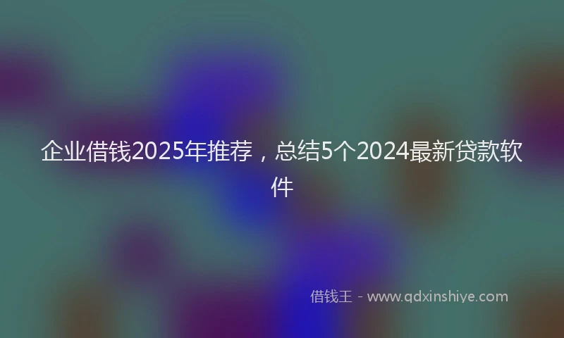 企业借钱2025年推荐，总结5个2024最新贷款软件