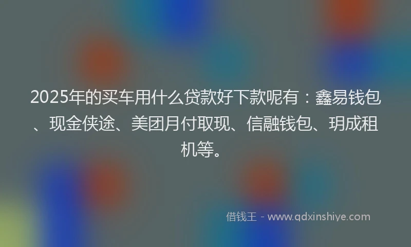 2025年的买车用什么贷款好下款呢有：鑫易钱包、现金侠途、美团月付取现、信融钱包、玥成租机等。