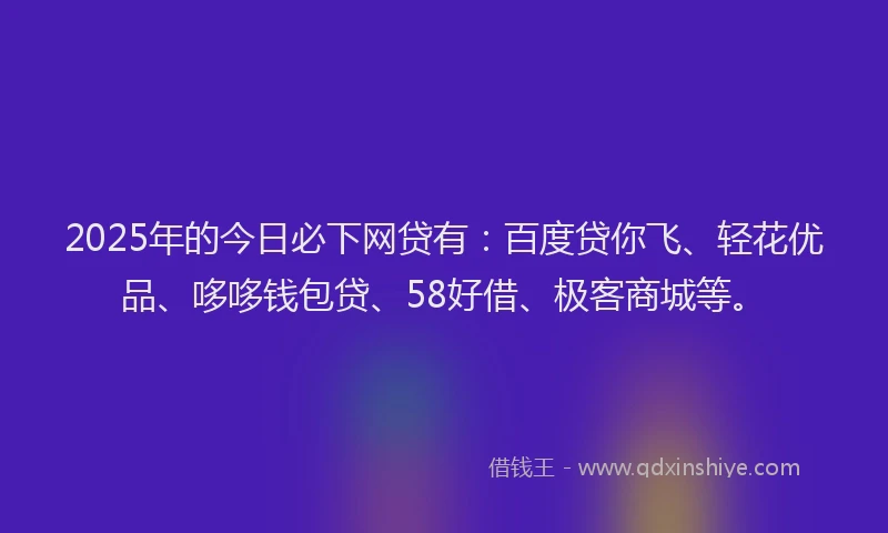 2025年的今日必下网贷有：百度贷你飞、轻花优品、哆哆钱包贷、58好借、极客商城等。