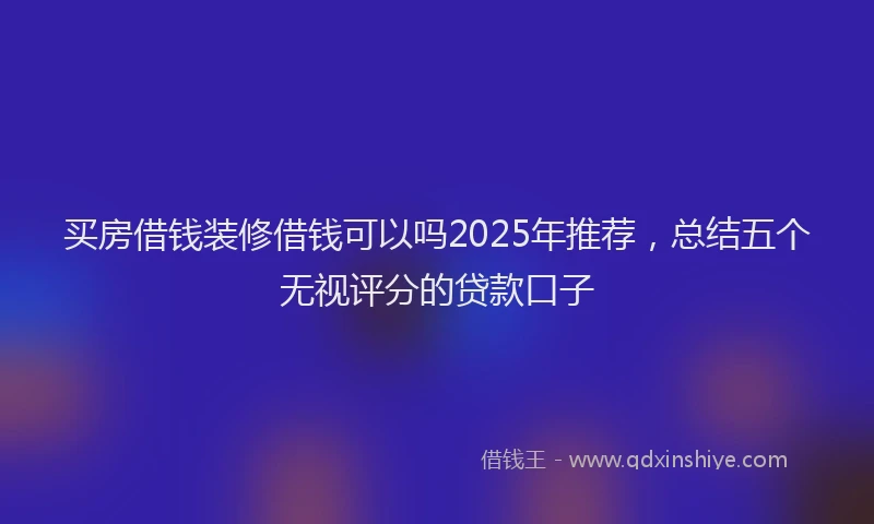 买房借钱装修借钱可以吗2025年推荐，总结五个无视评分的贷款口子