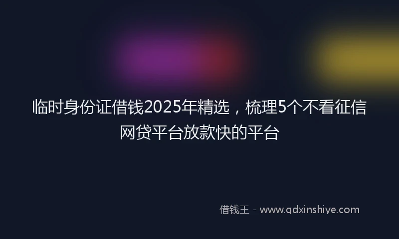 临时身份证借钱2025年精选，梳理5个不看征信网贷平台放款快的平台