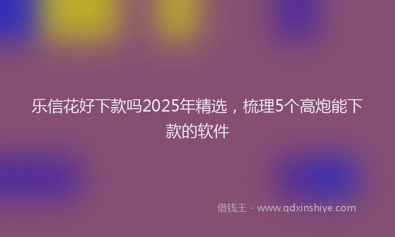 乐信花好下款吗2025年精选，梳理5个高炮能下款的软件